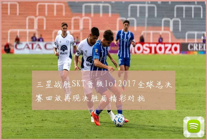 三星战胜SKT晋级lol2017全球总决赛回放再现决胜局精彩对抗