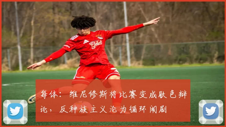 每体:维尼修斯将比赛变成肤色辩论,反种族主义沦为循环闹剧