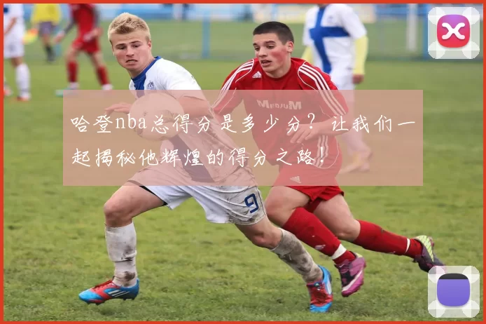 哈登nba总得分是多少分?让我们一起揭秘他辉煌的得分之路!