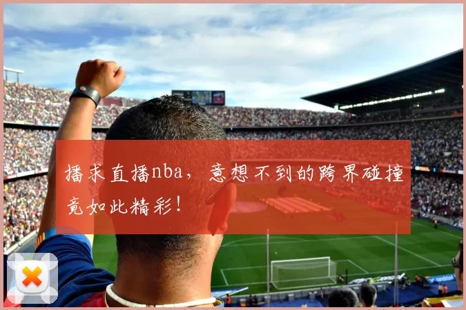 播求直播nba,意想不到的跨界碰撞竟如此精彩!