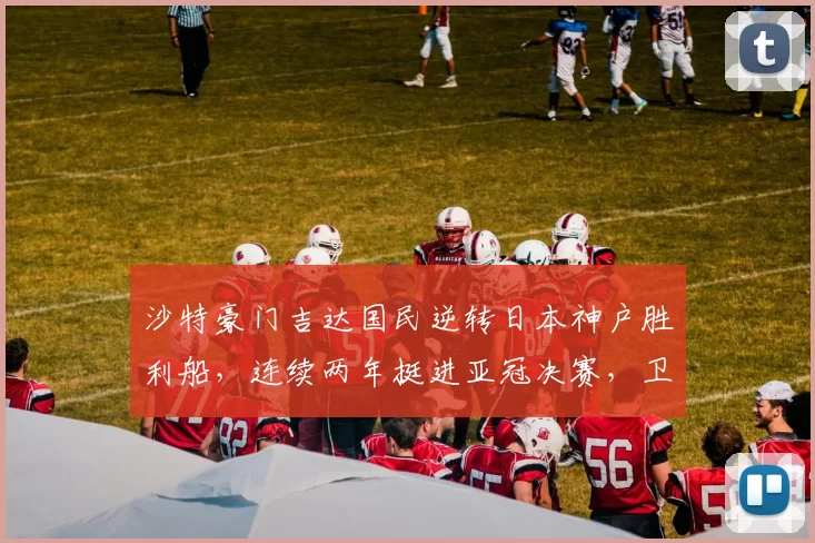 沙特豪门吉达国民逆转日本神户胜利船，连续两年挺进亚冠决赛，卫冕在望_1
