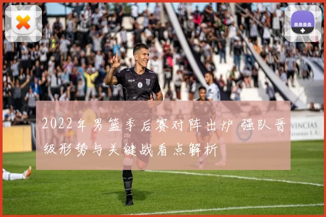 2022年男篮季后赛对阵出炉 强队晋级形势与关键战看点解析