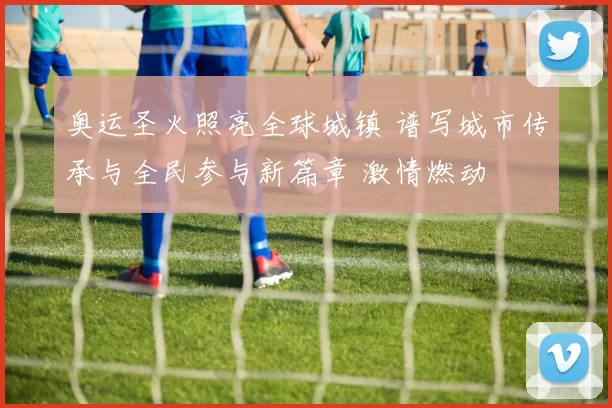 奥运圣火照亮全球城镇 谱写城市传承与全民参与新篇章 激情燃动