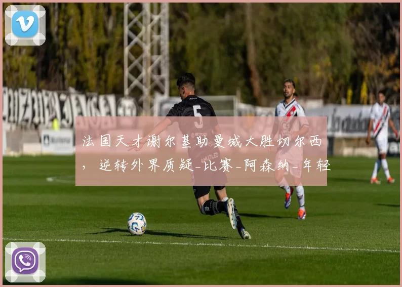 法国天才谢尔基助曼城大胜切尔西，逆转外界质疑_比赛_阿森纳_年轻人