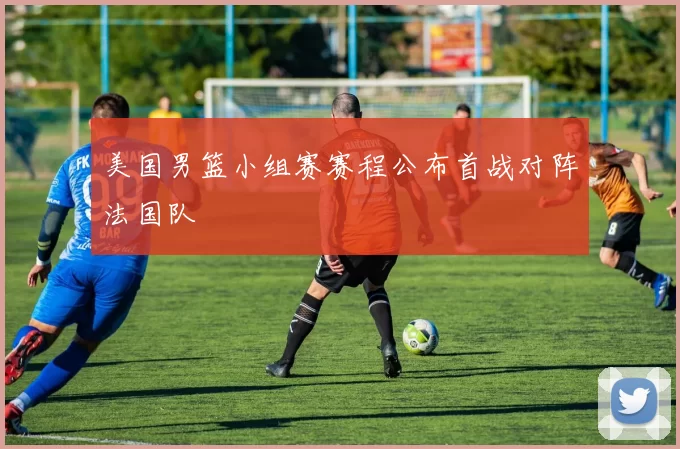 美国男篮小组赛赛程公布首战对阵法国队