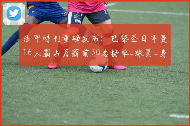 法甲特刊重磅发布：巴黎圣日耳曼16人霸占月薪前30名榜单_球员_身价_马赛