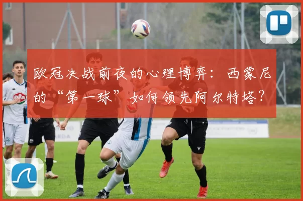 欧冠决战前夜的心理博弈：西蒙尼的“第一球”如何领先阿尔特塔？_体能_马德里竞技_阿森纳