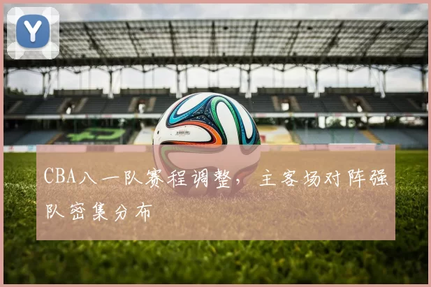 CBA八一队赛程调整,主客场对阵强队密集分布