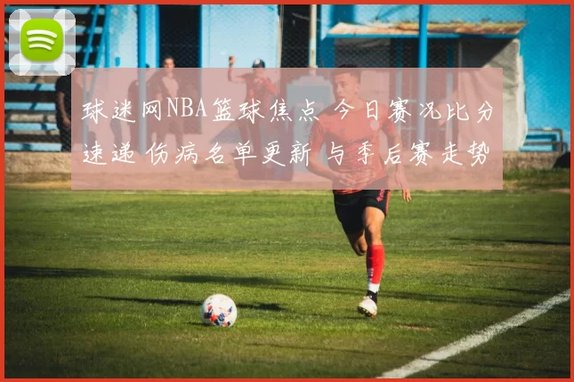 球迷网NBA篮球焦点 今日赛况比分速递 伤病名单更新 与季后赛走势前瞻