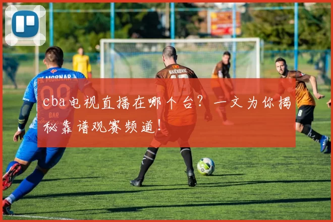 cba电视直播在哪个台？一文为你揭秘靠谱观赛频道！