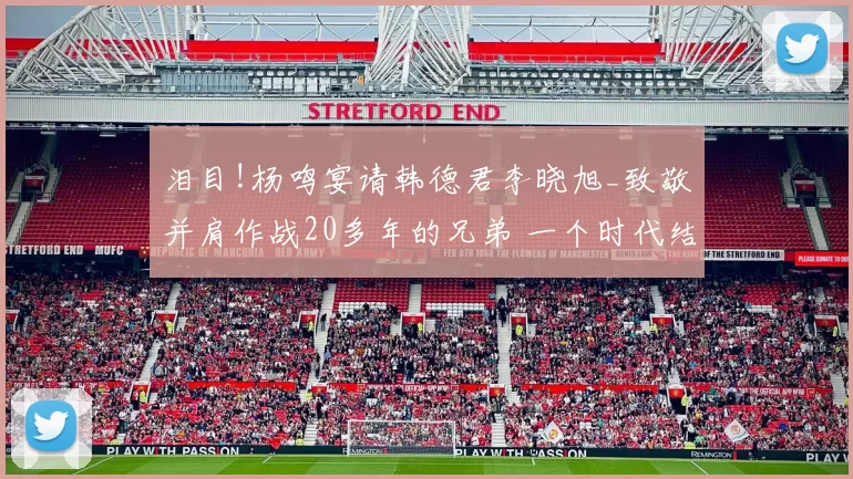泪目!杨鸣宴请韩德君李晓旭_致敬并肩作战20多年的兄弟 一个时代结束了!