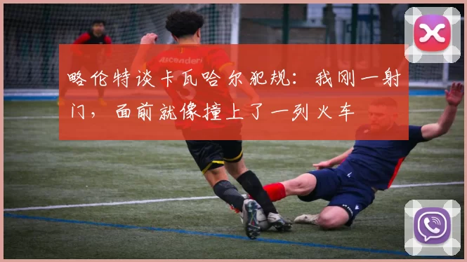略伦特谈卡瓦哈尔犯规：我刚一射门，面前就像撞上了一列火车