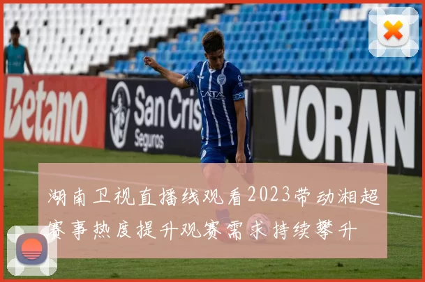 湖南卫视直播线观看2023带动湘超赛事热度提升观赛需求持续攀升